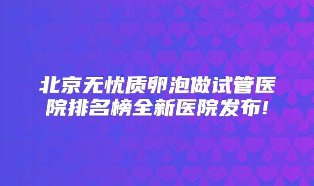 北京无忧质卵泡做试管医院排名榜全新医院发布!
