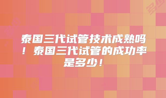 泰国三代试管技术成熟吗!泰国三代试管的成功率是多少!