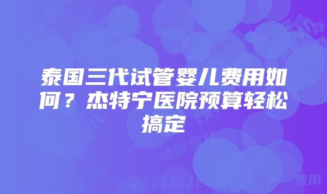 泰国三代试管婴儿费用如何?杰特宁医院预算轻松搞定