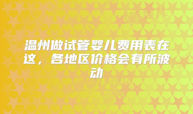 温州做试管婴儿费用表在这,各地区价格会有所波动