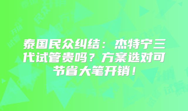 泰国民众纠结：杰特宁三代试管贵吗？方案选对可节省大笔开销！