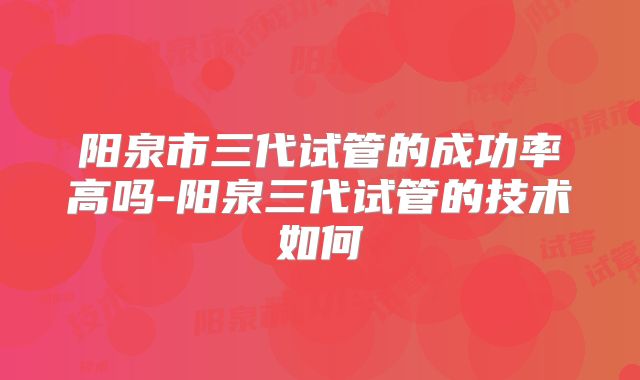 阳泉市三代试管的成功率高吗-阳泉三代试管的技术如何