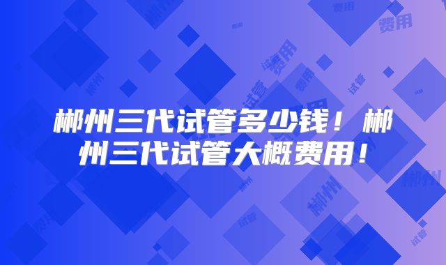 郴州三代试管多少钱!郴州三代试管大概费用!