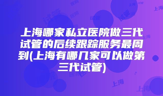 上海哪家私立医院做三代试管的后续跟踪服务最周到(上海有哪几家可以做第三代试管)