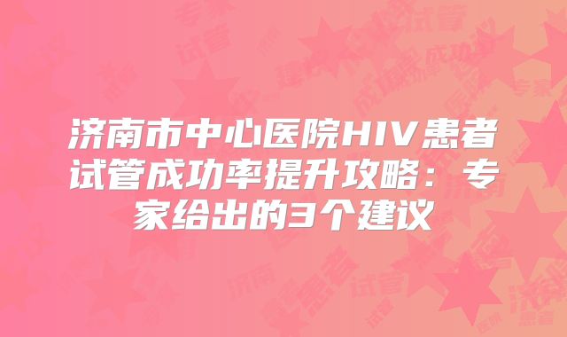 济南市中心医院HIV患者试管成功率提升攻略：专家给出的3个建议