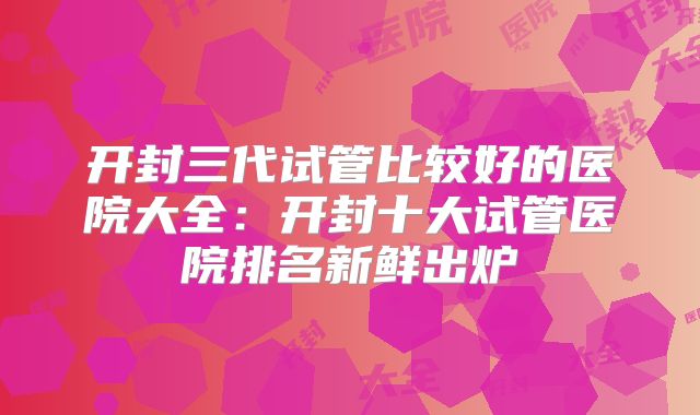 开封三代试管比较好的医院大全：开封十大试管医院排名新鲜出炉