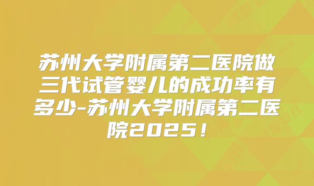 苏州大学附属第二医院做三代试管婴儿的成功率有多少-苏州大学附属第二医院2025！