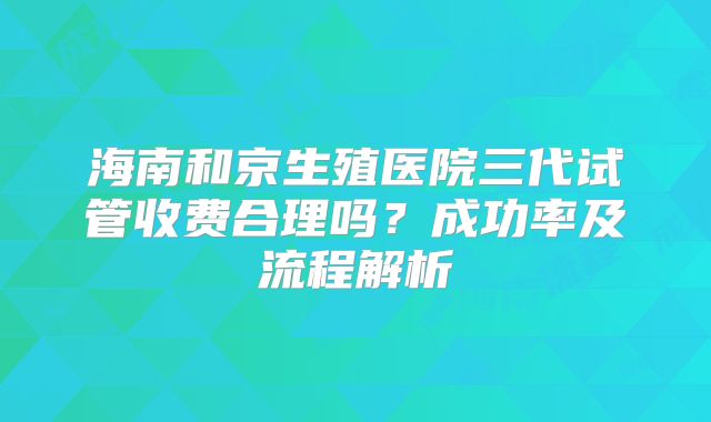 海南和京生殖医院三代试管收费合理吗?成功率及流程解析