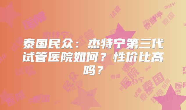泰国民众:杰特宁第三代试管医院如何?性价比高吗?