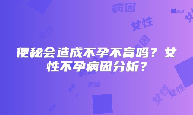 便秘会造成不孕不育吗?女性不孕病因分析?