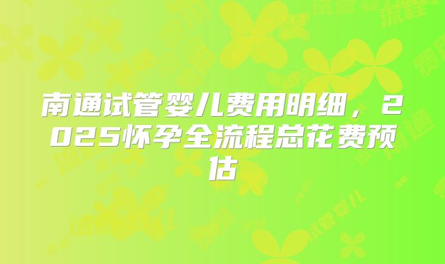 南通试管婴儿费用明细，2025怀孕全流程总花费预估