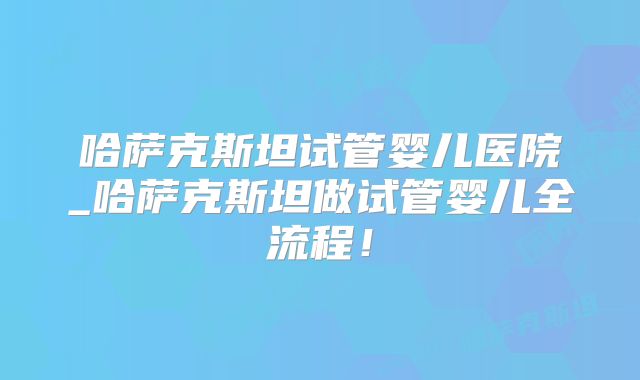 哈萨克斯坦试管婴儿医院_哈萨克斯坦做试管婴儿全流程!