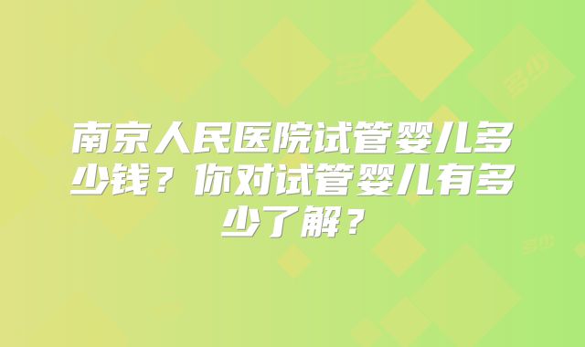 南京人民医院试管婴儿多少钱?你对试管婴儿有多少了解?
