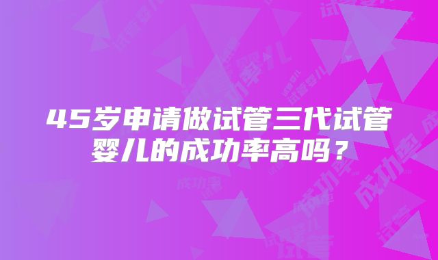 45岁申请做试管三代试管婴儿的成功率高吗？