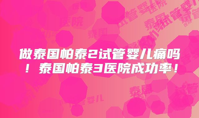 做泰国帕泰2试管婴儿痛吗！泰国帕泰3医院成功率！