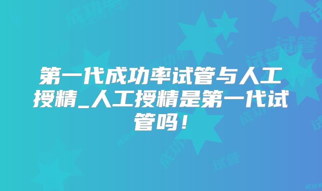 第一代成功率试管与人工授精_人工授精是第一代试管吗！