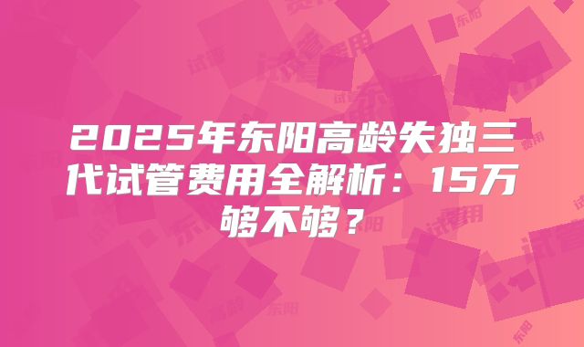 2025年东阳高龄失独三代试管费用全解析：15万够不够？