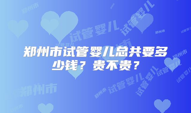郑州市试管婴儿总共要多少钱?贵不贵?