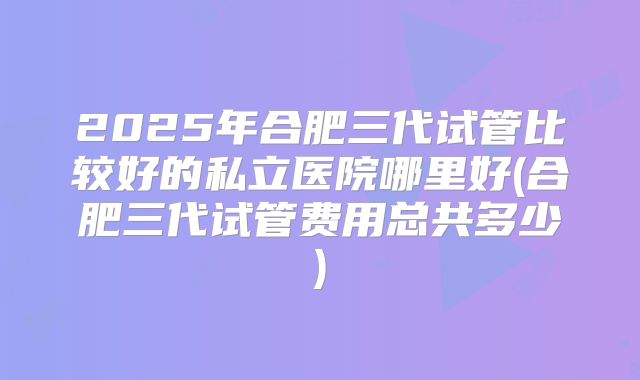 2025年合肥三代试管比较好的私立医院哪里好(合肥三代试管费用总共多少)