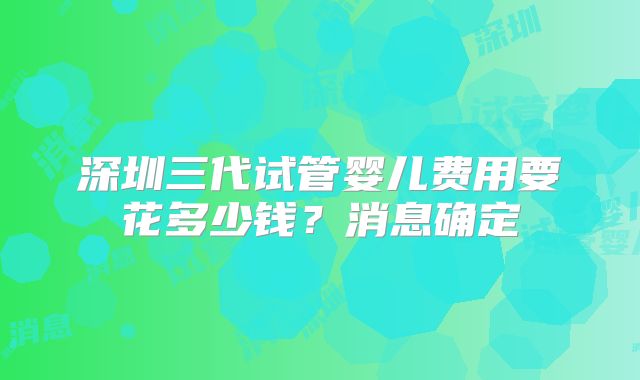 深圳三代试管婴儿费用要花多少钱?消息确定