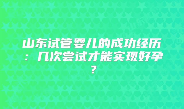 山东试管婴儿的成功经历:几次尝试才能实现好孕?