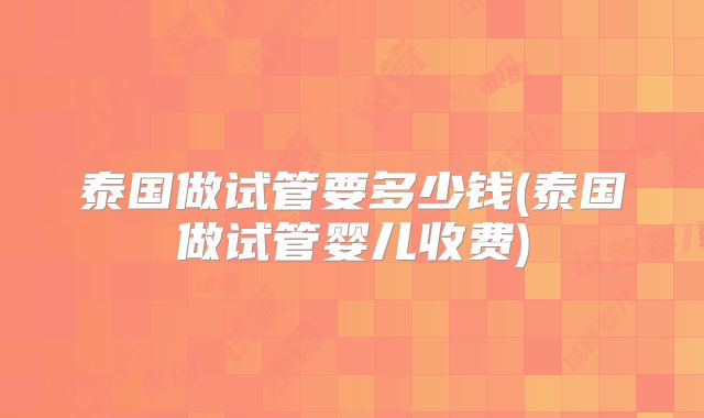 泰国做试管要多少钱(泰国做试管婴儿收费)
