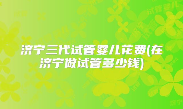 济宁三代试管婴儿花费(在济宁做试管多少钱)