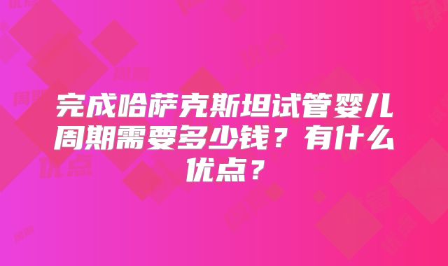 完成哈萨克斯坦试管婴儿周期需要多少钱?有什么优点?
