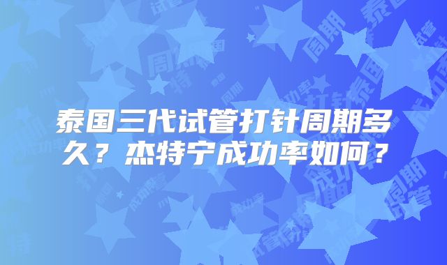 泰国三代试管打针周期多久?杰特宁成功率如何?