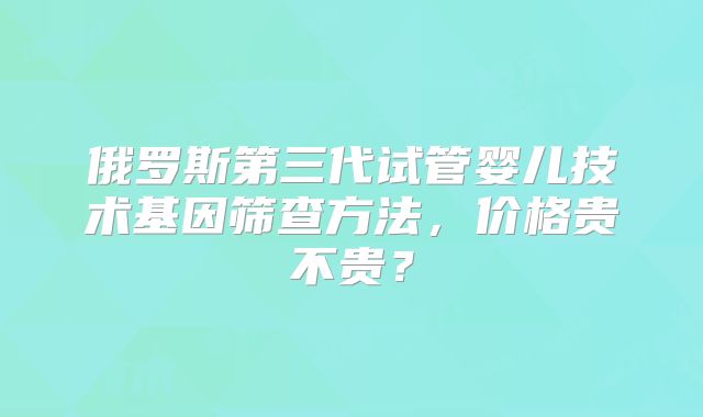 俄罗斯第三代试管婴儿技术基因筛查方法,价格贵不贵?