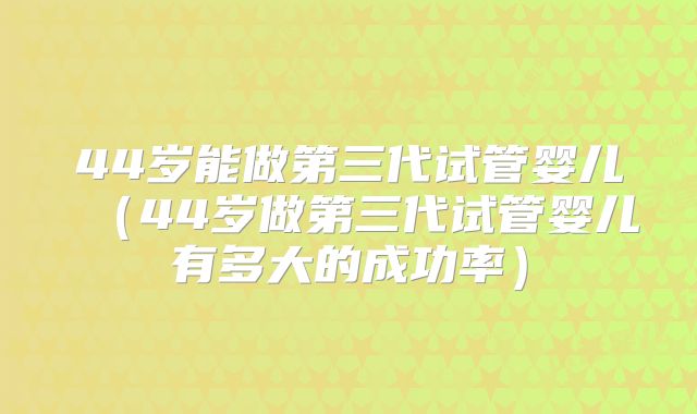 44岁能做第三代试管婴儿(44岁做第三代试管婴儿有多大的成功率)