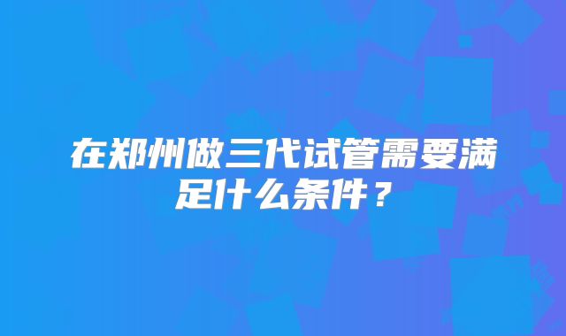 在郑州做三代试管需要满足什么条件?