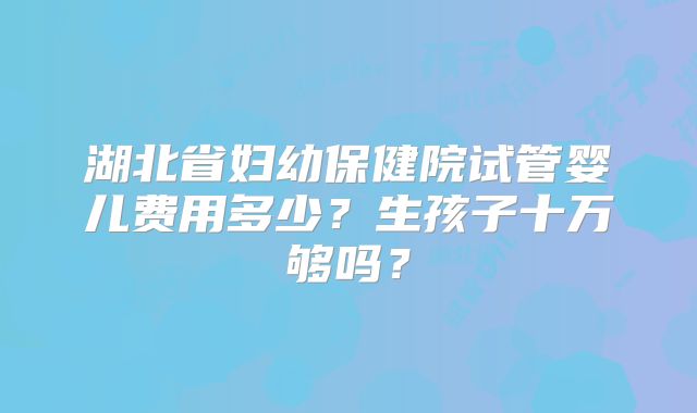 湖北省妇幼保健院试管婴儿费用多少?生孩子十万够吗?