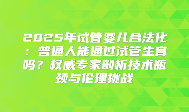 2025年试管婴儿合法化:普通人能通过试管生育吗?权威专家剖析技术瓶颈与伦理挑战