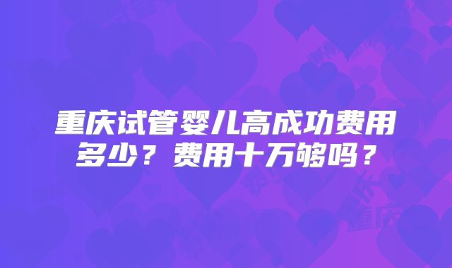 重庆试管婴儿高成功费用多少?费用十万够吗?