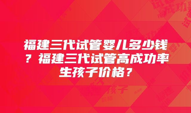 福建三代试管婴儿多少钱?福建三代试管高成功率生孩子价格?