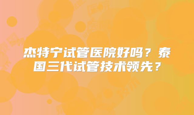 杰特宁试管医院好吗?泰国三代试管技术领先?