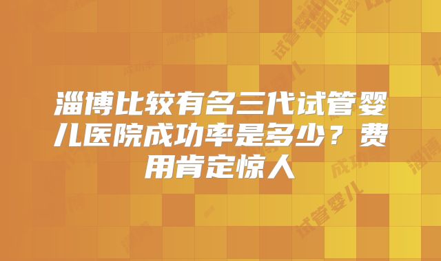 淄博比较有名三代试管婴儿医院成功率是多少？费用肯定惊人