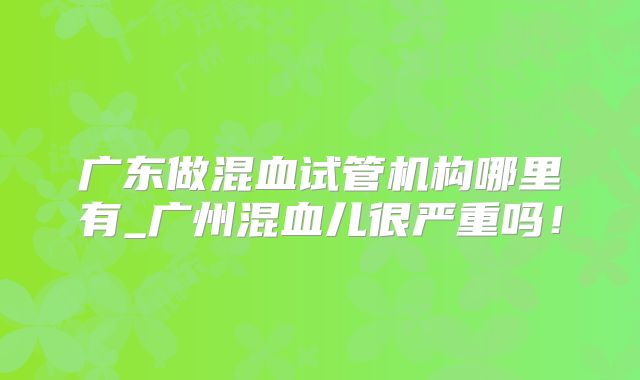 广东做混血试管机构哪里有_广州混血儿很严重吗!