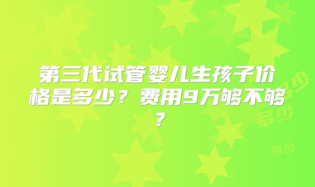 第三代试管婴儿生孩子价格是多少?费用9万够不够?