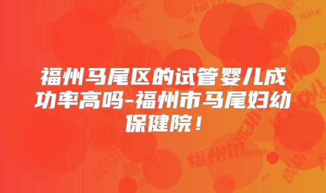 福州马尾区的试管婴儿成功率高吗-福州市马尾妇幼保健院！
