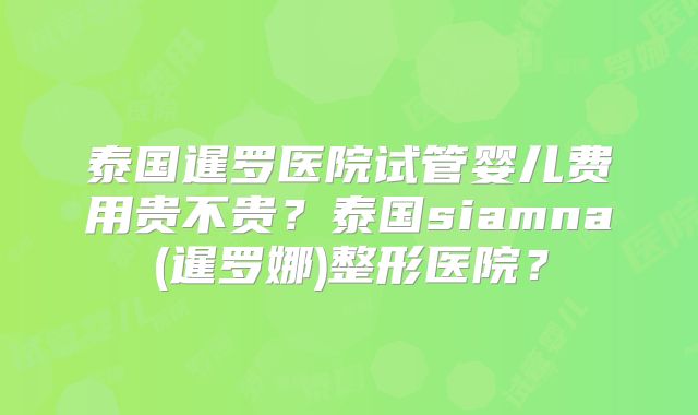 泰国暹罗医院试管婴儿费用贵不贵?泰国siamna(暹罗娜)整形医院?
