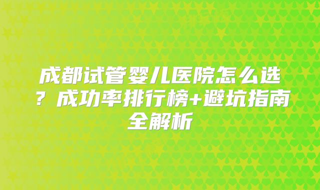 成都试管婴儿医院怎么选?成功率排行榜+避坑指南全解析
