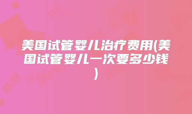 美国试管婴儿治疗费用(美国试管婴儿一次要多少钱)