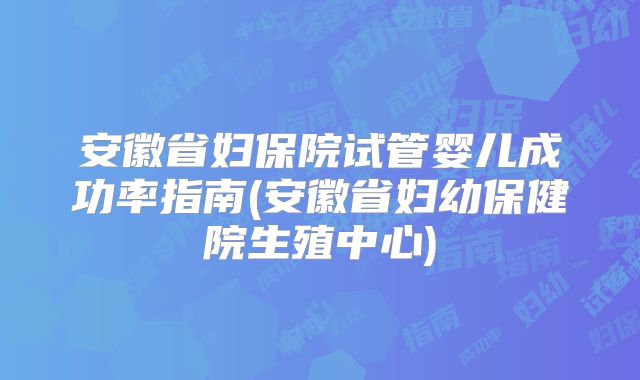 安徽省妇保院试管婴儿成功率指南(安徽省妇幼保健院生殖中心)