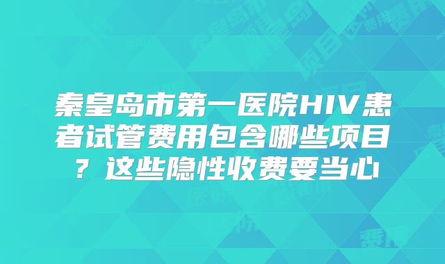 秦皇岛市第一医院HIV患者试管费用包含哪些项目？这些隐性收费要当心