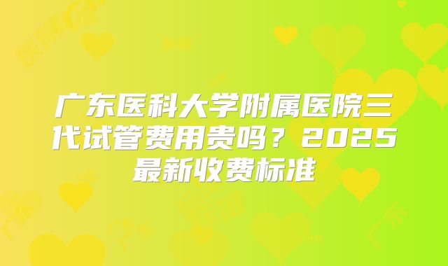 广东医科大学附属医院三代试管费用贵吗?2025最新收费标准