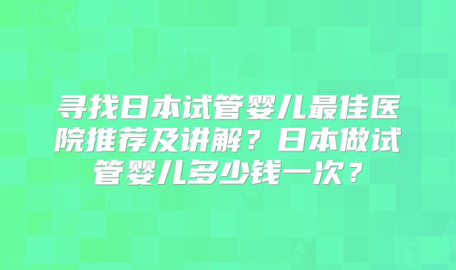 寻找日本试管婴儿最佳医院推荐及讲解？日本做试管婴儿多少钱一次？