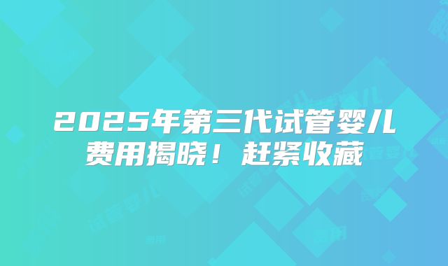 2025年第三代试管婴儿费用揭晓！赶紧收藏
