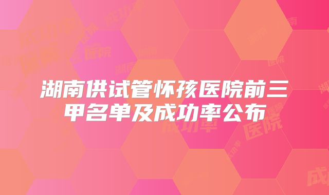 湖南供试管怀孩医院前三甲名单及成功率公布